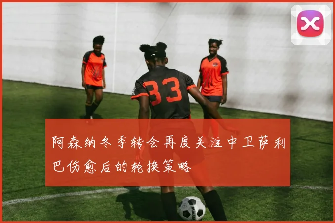 阿森纳冬季转会再度关注中卫萨利巴伤愈后的轮换策略