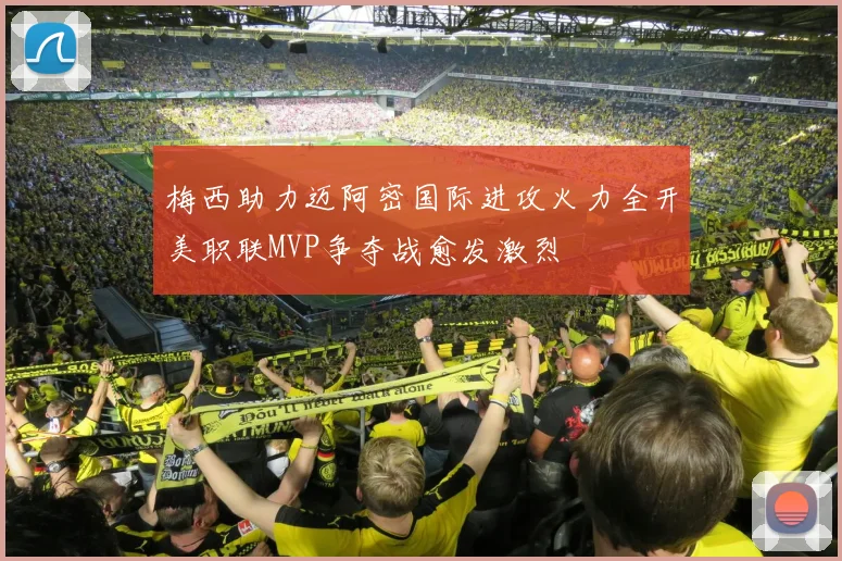 梅西助力迈阿密国际进攻火力全开美职联MVP争夺战愈发激烈