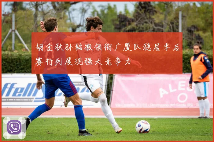 胡金秋孙铭徽领衔广厦队稳居季后赛行列展现强大竞争力