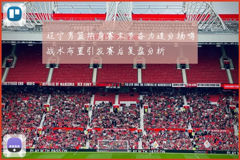 辽宁男篮热身赛末节奋力追分杨鸣战术布置引发赛后复盘分析