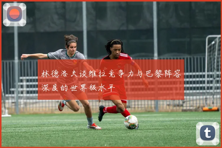 林德洛夫谈维拉竞争力与巴黎阵容深度的世界级水平